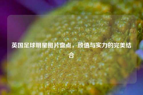 英国足球明星图片盘点，颜值与实力的完美结合