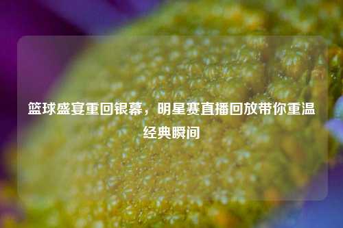 篮球盛宴重回银幕，明星赛直播回放带你重温经典瞬间